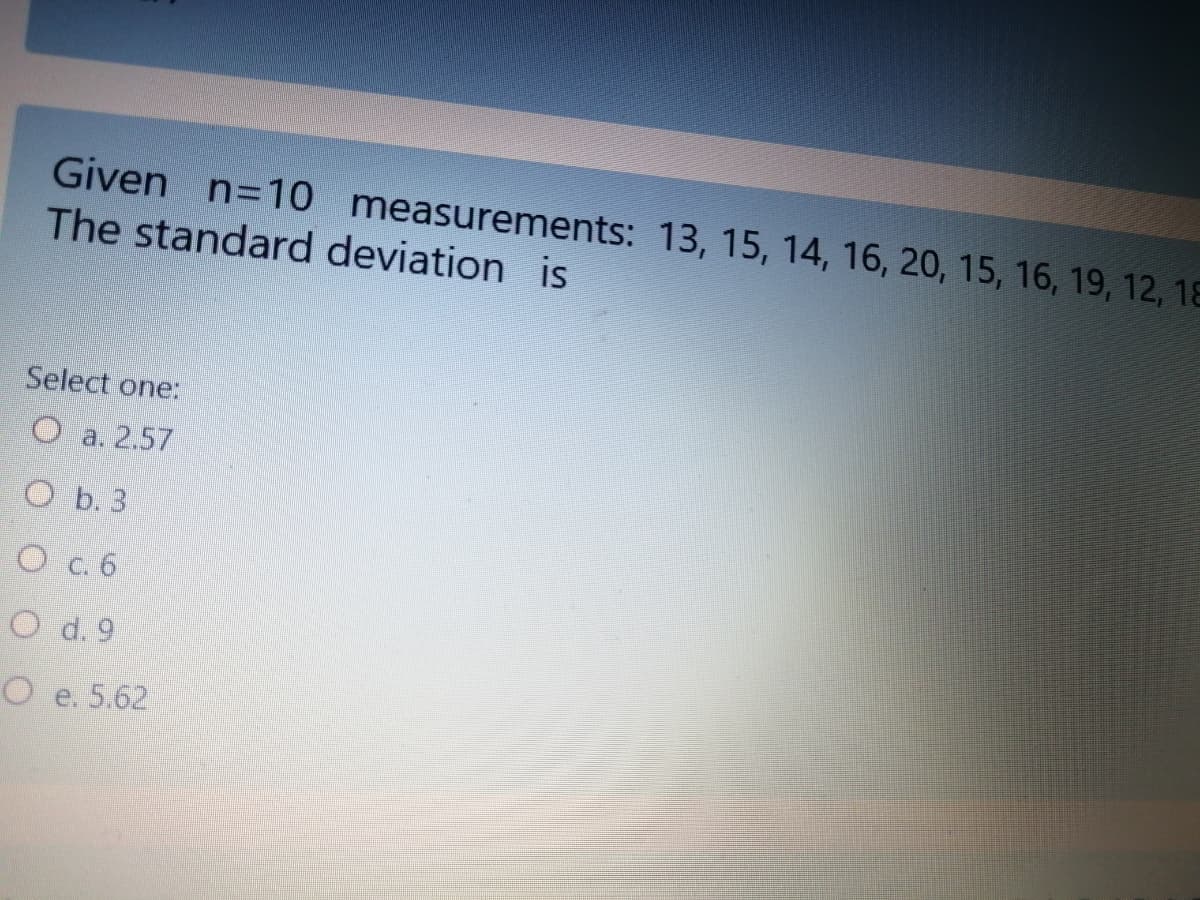 Given n=10 measurements: 13, 15, 14, 16, 20, 15, 16, 19, 12, 18
The standard deviation is
Select one:
O a. 2.57
O b. 3
O c. 6
O d. 9
O e. 5.62
