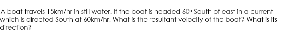 A boat travels 15km/hr in still water. If the boat is headed 60° South of east in a current
which is directed South at 60km/hr. What is the resultant velocity of the boat? What is its
direction?
