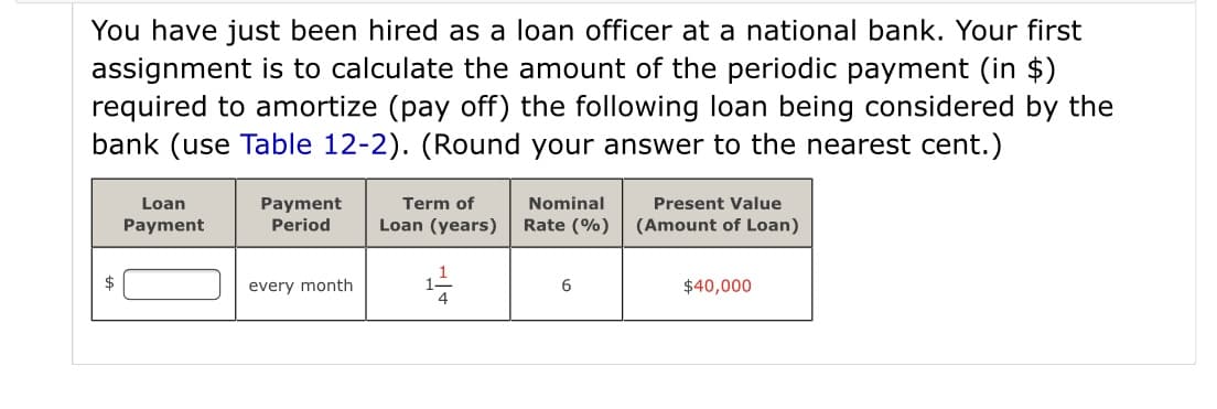 You have just been hired as a loan officer at a national bank. Your first
assignment is to calculate the amount of the periodic payment (in $)
required to amortize (pay off) the following loan being considered by the
bank (use Table 12-2). (Round your answer to the nearest cent.)
Loan
Term of
Present Value
Payment
Period
Nominal
Payment
Loan (years)
Rate (%)
(Amount of Loan)
every month
6.
$40,000
4
