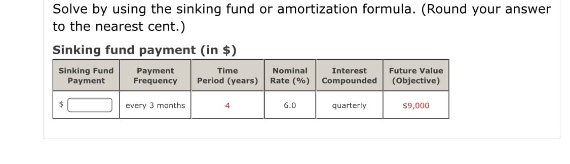 Solve by using the sinking fund or amortization formula. (Round your answer
to the nearest cent.)
Sinking fund payment (in $)
Sinking Fund
Payment
Future Value
Payment
Frequency
Time
Nominal
Interest
Period (years)
Rate (%)
Compounded
(Objective)
2$
every 3 months
4
6.0
quarterly
$9,000
