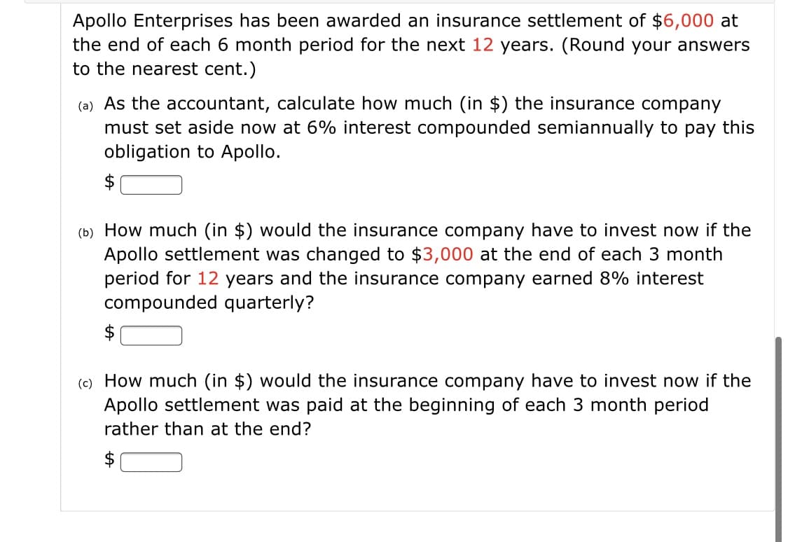 Apollo Enterprises has been awarded an insurance settlement of $6,000 at
the end of each 6 month period for the next 12 years. (Round your answers
to the nearest cent.)
(a) As the accountant, calculate how much (in $) the insurance company
must set aside now at 6% interest compounded semiannually to pay this
obligation to Apollo.
(b) How much (in $) would the insurance company have to invest now if the
Apollo settlement was changed to $3,000 at the end of each 3 month
period for 12 years and the insurance company earned 8% interest
compounded quarterly?
$
(c) How much (in $) would the insurance company have to invest now if the
Apollo settlement was paid at the beginning of each 3 month period
rather than at the end?
