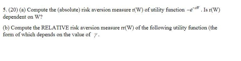 5. (20) (a) Compute the (absolute) risk aversion measure r(W) of utility function -ea. Is r(W)
dependent on W?
-al
(b) Compute the RELATIVE risk aversion measure rr(W) of the following utility function (the
form of which depends on the value of r.

