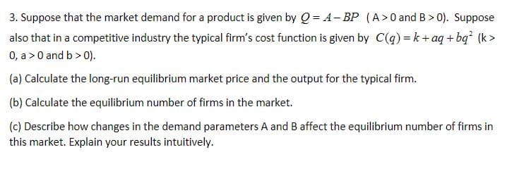 3. Suppose that the market demand for a product is given by Q = A- BP (A>0 and B > 0). Suppose
also that in a competitive industry the typical firm's cost function is given by C(q)=k+aq+bq (k>
0, a >0 and b > 0).
(a) Calculate the long-run equilibrium market price and the output for the typical firm.
(b) Calculate the equilibrium number of firms in the market.
(c) Describe how changes in the demand parameters A and B affect the equilibrium number of firms in
this market. Explain your results intuitively.
