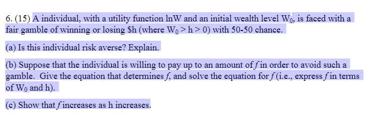6. (15) A individual, with a utility function InW and an initial wealth level Wo, is faced with a
fair gamble of winning or losing Sh (where Wo > h> 0) with 50-50 chance.
(a) Is this individual risk averse? Explain.
(b) Suppose that the individual is willing to pay up to an amount of f in order to avoid such a
gamble. Give the equation that determines f, and solve the equation for f (i.e., express fin terms
of Wo and h).
(c) Show that fincreases as h increases.
