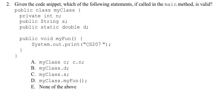 2. Given the code snippet, which of the following statements, if called in the main method, is valid?
public class myClass {
private int n;
public String s;
public static double d;
public void myFun () {
System.out.print ("CS207 ");
A. myClass c; c.n;
B. myClass.d;
C. myClass.s;
D. myClass.myFun ();
E. None of the above
