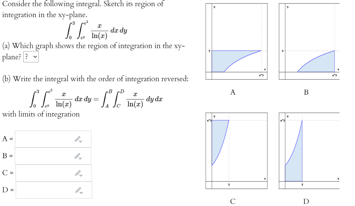 Consider the following integral. Sketch its region of
integration in the xy-plane.
r3
e3
dx dy
lev In(x)
(a) Which graph shows the region of integration in the xy-
plane? ? v
e^3
e"3
(b) Write the integral with the order of integration reversed:
B
D
A
dæ dy =
In(x)
with limits of integration
dy dx
In(x)
ey
y
e^3
A =
B =
C =
3
3
D =
