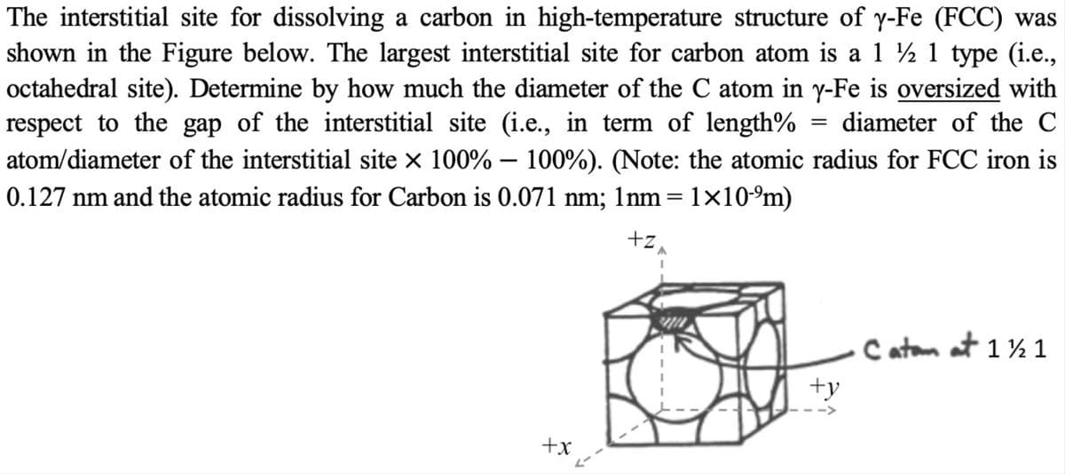 The interstitial site for dissolving a carbon in high-temperature structure of y-Fe (FCC) was
shown in the Figure below. The largest interstitial site for carbon atom is a 1 ½ 1 type (i.e.,
octahedral site). Determine by how much the diameter of the C atom in y-Fe is oversized with
respect to the gap of the interstitial site (i.e., in term of length%
diameter of the C
atom/diameter of the interstitial site x 100% - 100%). (Note: the atomic radius for FCC iron is
0.127 nm and the atomic radius for Carbon is 0.071 nm; 1nm=1×10-°m)
+z,
Catam at 1 ½ 1
+y
+x
