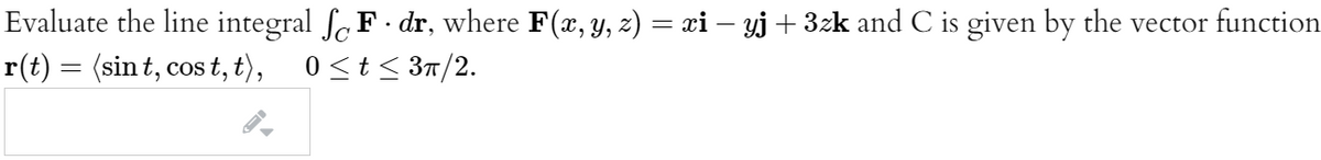 Evaluate the line integral f,F dr, where F(x, y, z) = xi – yj + 3zk and C is given by the vector function
r(t) = (sin t, cos t, t),
0<t< 3n/2.
