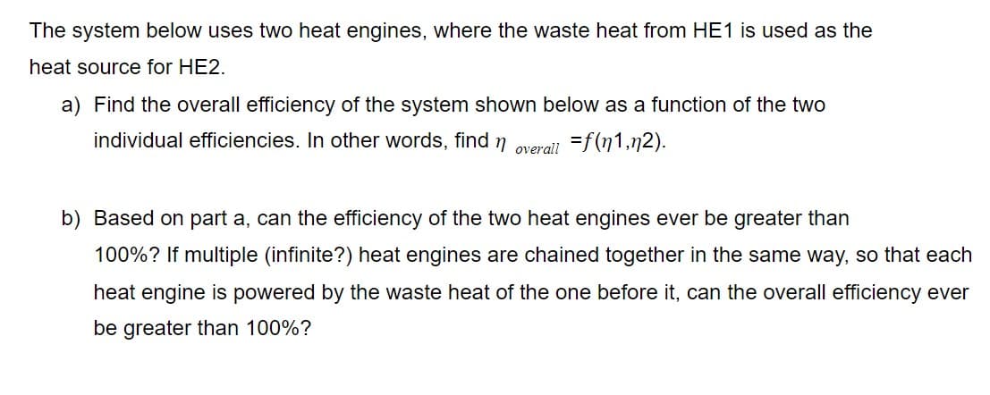 The system below uses two heat engines, where the waste heat from HE1 is used as the
heat source for HE2.
a) Find the overall efficiency of the system shown below as a function of the two
individual efficiencies. In other words, find n overail =f(n1,n2).
b) Based on part a, can the efficiency of the two heat engines ever be greater than
100%? If multiple (infinite?) heat engines are chained together in the same way, so that each
heat engine is powered by the waste heat of the one before it, can the overall efficiency ever
be greater than 100%?
