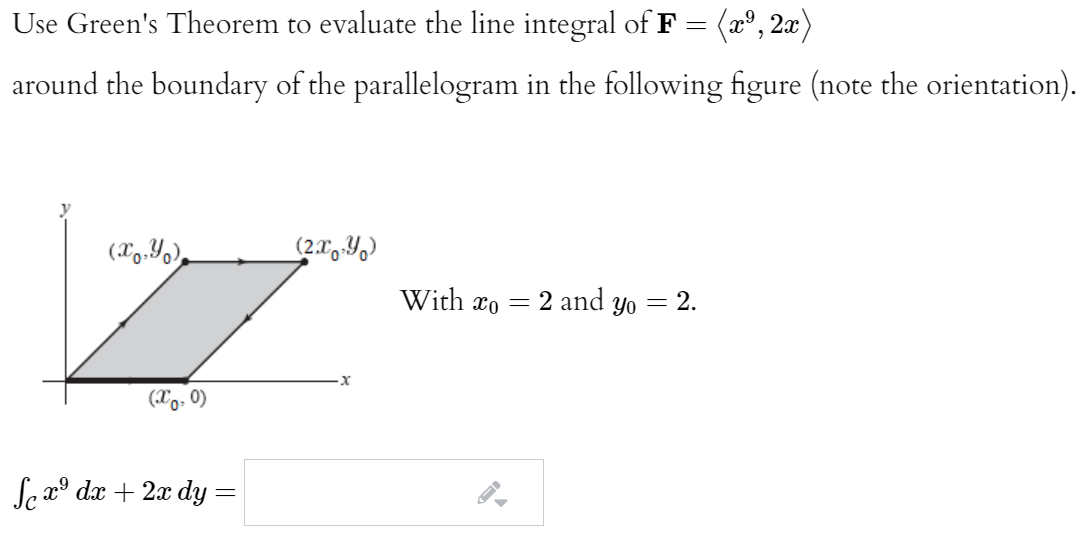 Use Green's Theorem to evaluate the line integral of F =
(2°, 2æ)
around the boundary of the parallelogram in the following figure (note the orientation).
(X9.Yo),
With xo = 2 and yo = 2.
(Xo, 0)
Se x° dx + 2x dy =

