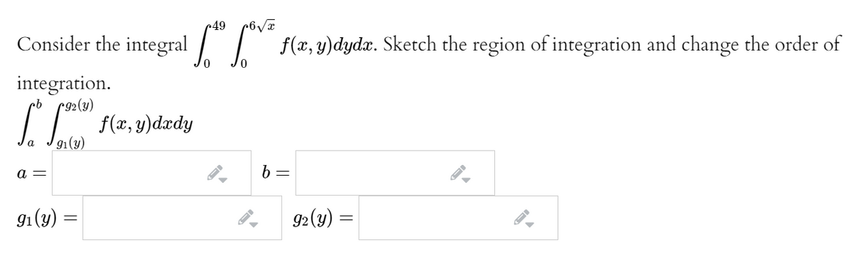49
Consider the integral / | f(x,y)dydx. Sketch the region of integration and change the order of
integration.
r92(y)
f(x, y)dxdy
91(y)
а —
91(y)
92(y)
