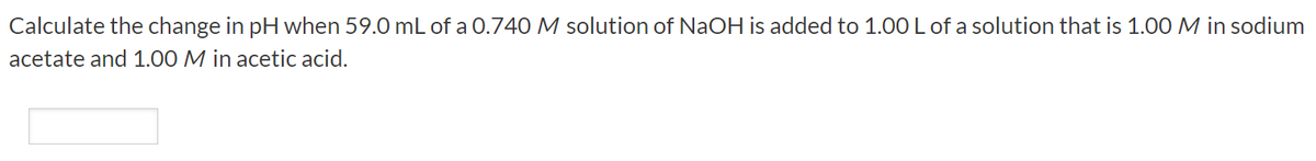 Calculate the change in pH when 59.0 mL of a 0.740 M solution of NaOH is added to 1.00 L of a solution that is 1.00 M in sodium
acetate and 1.00 M in acetic acid.
