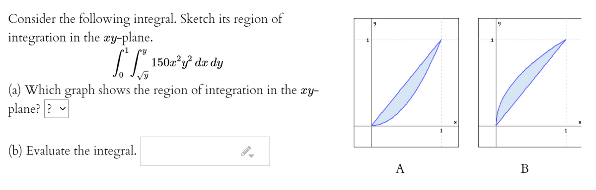 Consider the following integral. Sketch its region of
integration in the xy-plane.
•1
150x?y? dx dy
(a) Which graph shows the region of integration
plane? ? v
the xy-
1
(b) Evaluate the integral.
A
В
