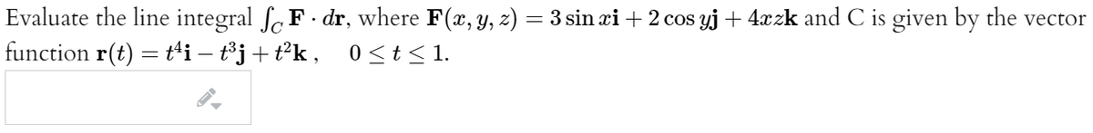 Evaluate the line integral fe F dr, where F(x, y, z) = 3 sin æi + 2 cos yj+ 4xzk and C is given by the vector
function r(t) = t'i – t³j+t*k, 0<t< 1.
