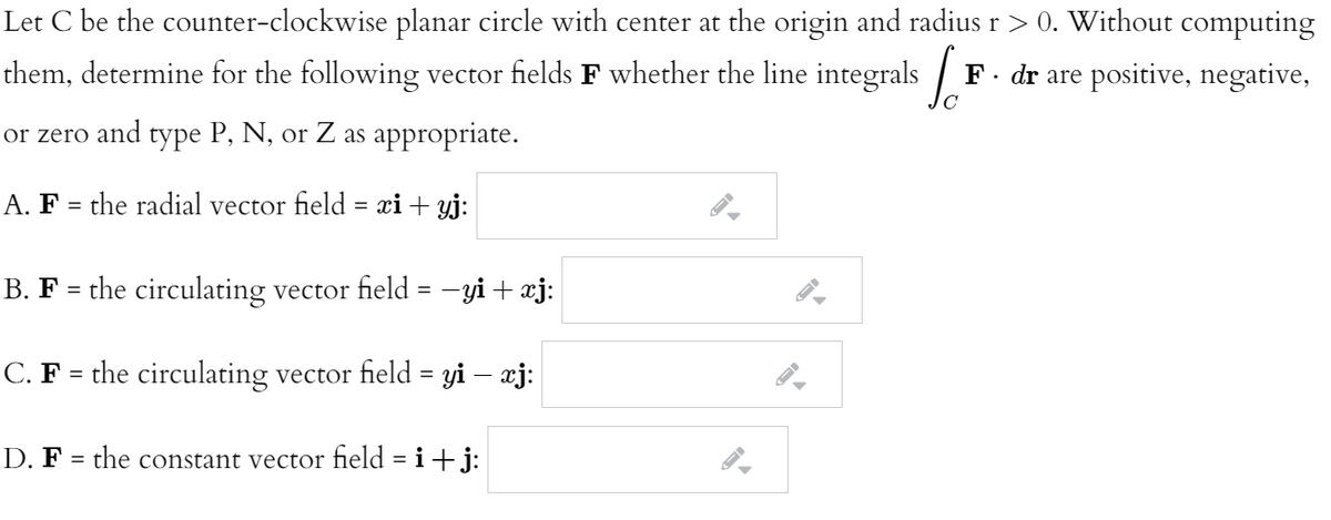 Let C be the counter-clockwise planar circle with center at the origin and radius r> 0. Without computing
them, determine for the following vector fields F whether the line integrals /
F. dr are positive, negative,
or zero and type P, N, or Z as appropriate.
A. F = the radial vector field = xi + yj:
B. F = the circulating vector field = -yi + xj:
C. F = the circulating vector field = yi – æj:
%3|
D. F = the constant vector field = i+j:
%3D
