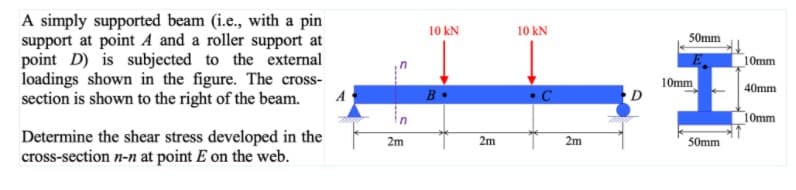 A simply supported beam (i.e., with a pin
support at point A and a roller support at
point D) is subjected to the external
loadings shown in the figure. The cross-
section is shown to the right of the beam.
10 kN
10 kN
50mm
10mm
10mm
40mm
A
10mm
Determine the shear stress developed in the
cross-section n-n at point E on the web.
2m
2m
2m
50mm
