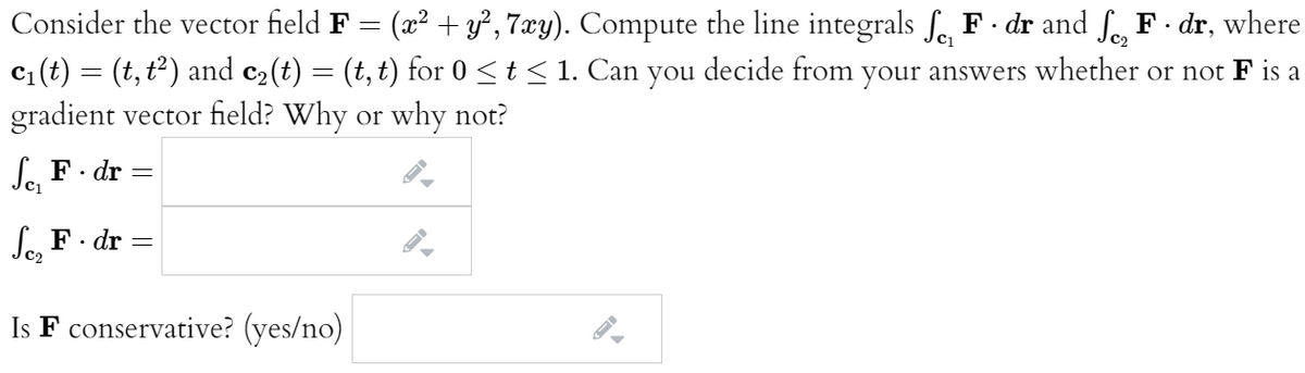 Consider the vector field F = (x² + y², 7xy). Compute the line integrals fe F · dr and f F - dr, where
c(t) = (t, t2) and c2(t) = (t, t) for 0 <t < 1. Can you decide from your answers whether or not F is a
gradient vector field? Why or why not?
Se, F· dr
Se, F· dr
Is F conservative? (yes/no)
