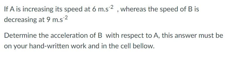If A is increasing its speed at 6 m.s2 , whereas the speed of B is
decreasing at 9 m.s*
-2
Determine the acceleration of B with respect to A, this answer must be
on your hand-written work and in the cell bellow.
