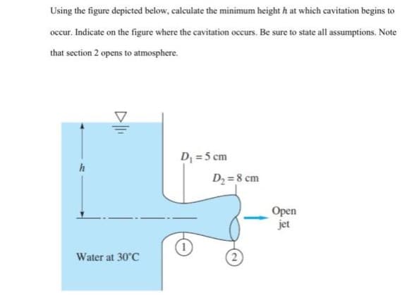 Using the figure depicted below, calculate the minimum height h at which cavitation begins to
occur. Indicate on the figure where the cavitation occurs. Be sure to state all assumptions. Note
that section 2 opens to atmosphere.
D = 5 cm
D2 = 8 cm
Open
jet
Water at 30°C
D
