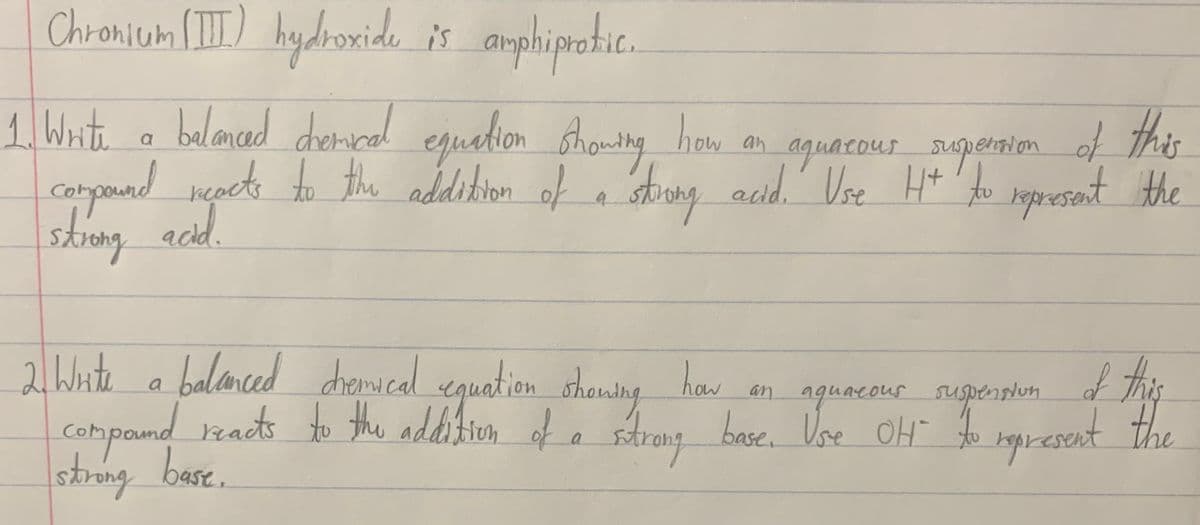 Chronium II) hydoxide is amphiprotic.
1 Wite a
this
belanad dencal egualion sthoudng hom an aguacour nepenim of h
Shouting
aquarous upernion of this
Catpouad rçact to the addition of a stong acd. Use H* 'to igpresent the
sopresent the
skrong acd
and.
2lWate a balcamced chescal eguation shansng haw
an aguacour supenphin f this
the
Compand zads to the addition of a strang base. Vse OH ropresent
halanced dhromical eguatien shauing
haw
skrng base.
