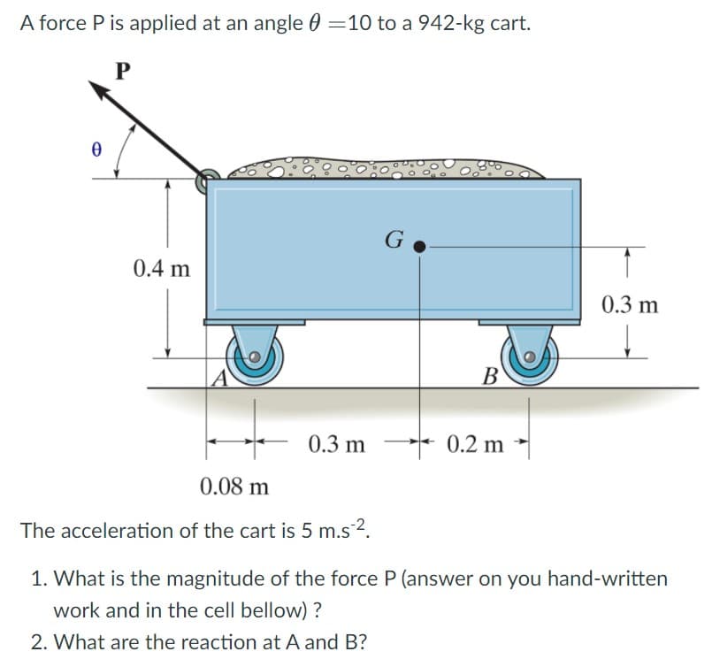 A force P is applied at an angle 0 =10 to a 942-kg cart.
P
G
0.4 m
0.3 m
В
0.3 m
* 0.2 m →
0.08 m
The acceleration of the cart is 5 m.s 2.
1. What is the magnitude of the force P (answer on you hand-written
work and in the cell bellow) ?
2. What are the reaction at A and B?
