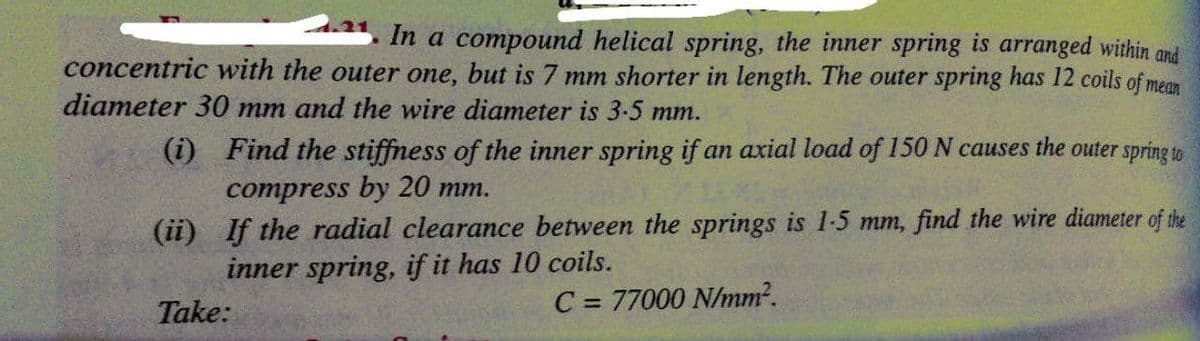 In
a compound helical spring, the inner spring is arranged within and
concentric with the outer one, but is 7 mm shorter in length. The outer spring has 12 coils of mean
diameter 30 mm and the wire diameter is 3-5 mm.
(i) Find the stiffness of the inner spring if an axial load of 150 N causes the outer spring to
compress by 20 mm.
(ii) If the radial clearance between the springs is 1-5 mm, find the wire diameter of the
inner spring, if it has 10 coils.
Take:
C = 77000 N/mm?.
