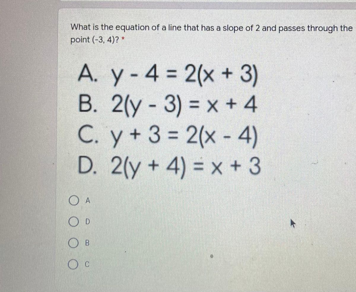 What is the equation of a line that has a slope of 2 and passes through the
point (-3, 4)? *
A. y- 4 = 2(x 3)
В. 2(у -
3)% 3 x +4
C. y+3= 2(x - 4)
D. 2(y + 4) = x + 3
O A
O D
O B
