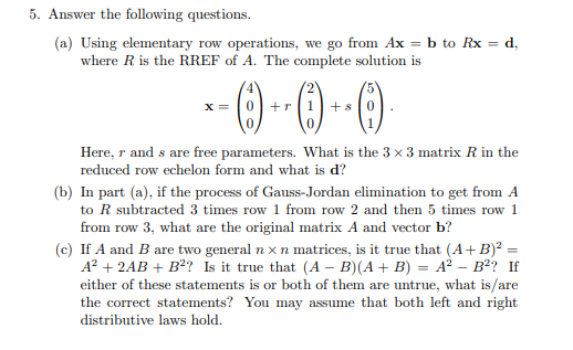5. Answer the following questions.
(a) Using elementary row operations, we go from Ax = b to Rx = d,
where R is the RREF of A. The complete solution is
X =
+r|1+s
Here, r and s are free parameters. What is the 3 x 3 matrix R in the
reduced row echelon form and what is d?
(b) In part (a), if the process of Gauss-Jordan elimination to get from A
to R subtracted 3 times row 1 from row 2 and then 5 times row 1
from row 3, what are the original matrix A and vector b?
(c) If A and B are two general n x n matrices, is it true that (A+ B)? =
A? + 2AB + B? Is it true that (A – B)(A + B) = A² – B²? If
either of these statements is or both of them are untrue, what is/are
the correct statements? You may assume that both left and right
distributive laws hold.
