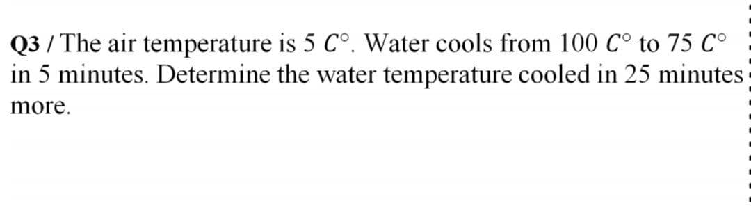 Q3 / The air temperature is 5 C°. Water cools from 100 C° to 75 C°
in 5 minutes. Determine the water temperature cooled in 25 minutes
more.
