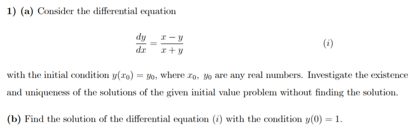 1) (a) Consider the differential equation
dy
x – y
(i)
dx
x + y
with the initial condition y(xo) :
Yo, where ro, Yo are any real numbers. Investigate the existence
and uniqueness of the solutions of the given initial value problem without finding the solution.
(b) Find the solution of the differential equation (i) with the condition y(0) = 1.
