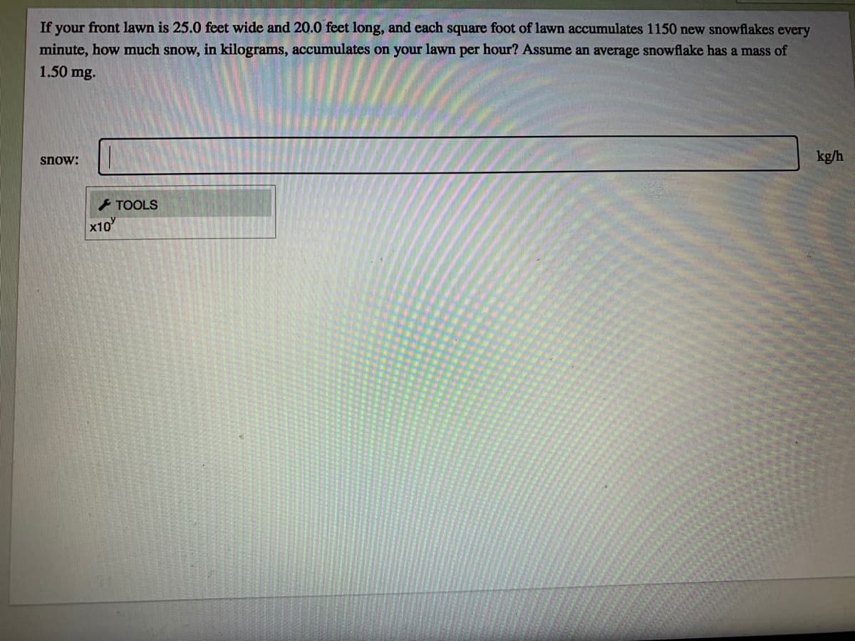 If your front lawn is 25.0 feet wide and 20.0 feet long, and each square foot of lawn accumulates 1150 new snowflakes every
minute, how much snow, in kilograms, accumulates on your lawn per hour? Assume an average snowflake has a mass of
1.50 mg.
kg/h
snow:
- TOOLS
x10
