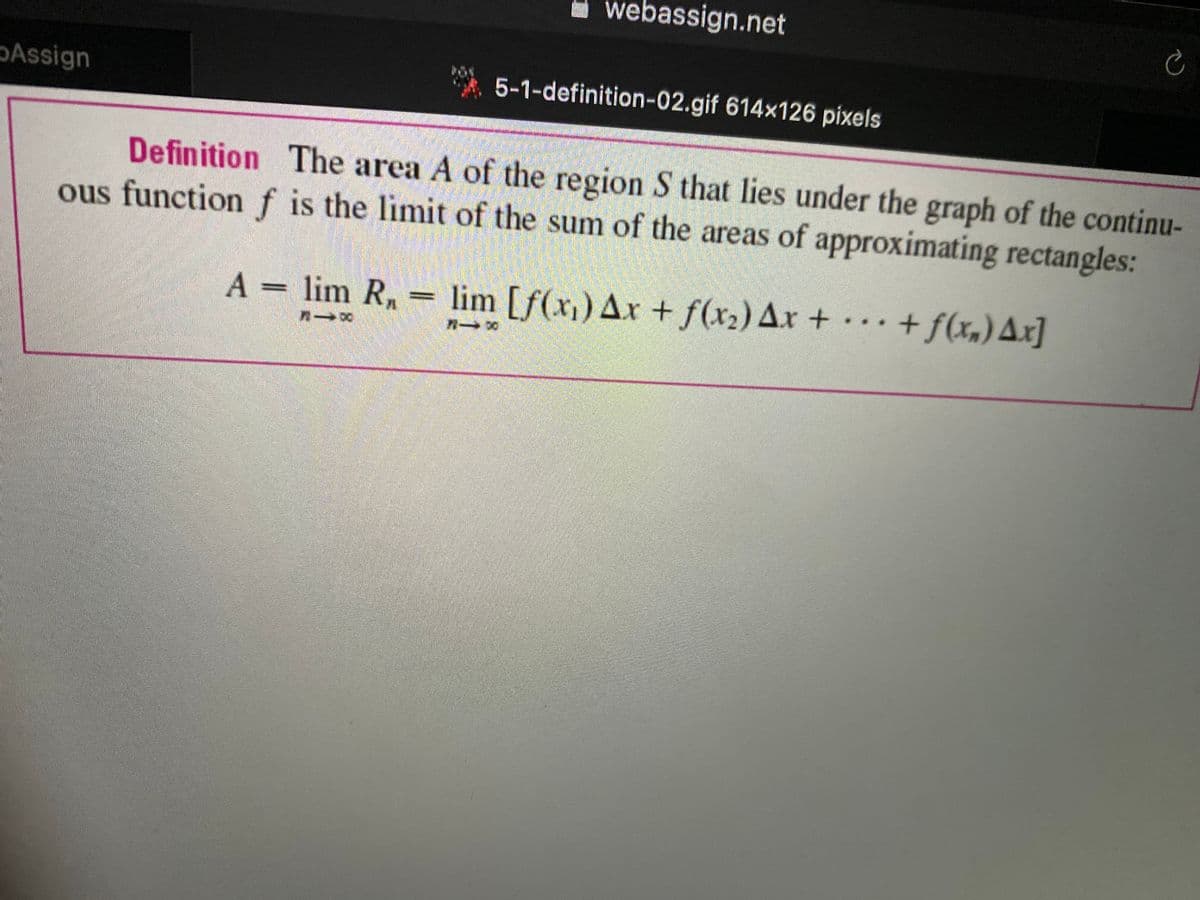I webassign.net
Assign
* 5-1-definition-02.gif 614x126 pixels
Definition The area A of the region S that lies under the graph of the continu-
ous functionf is the limit of the sum of the areas of approximating rectangles:
A
= lim R,
lim [f(x)) Ax + f(x2) Ax + + f(x,)Ax]
