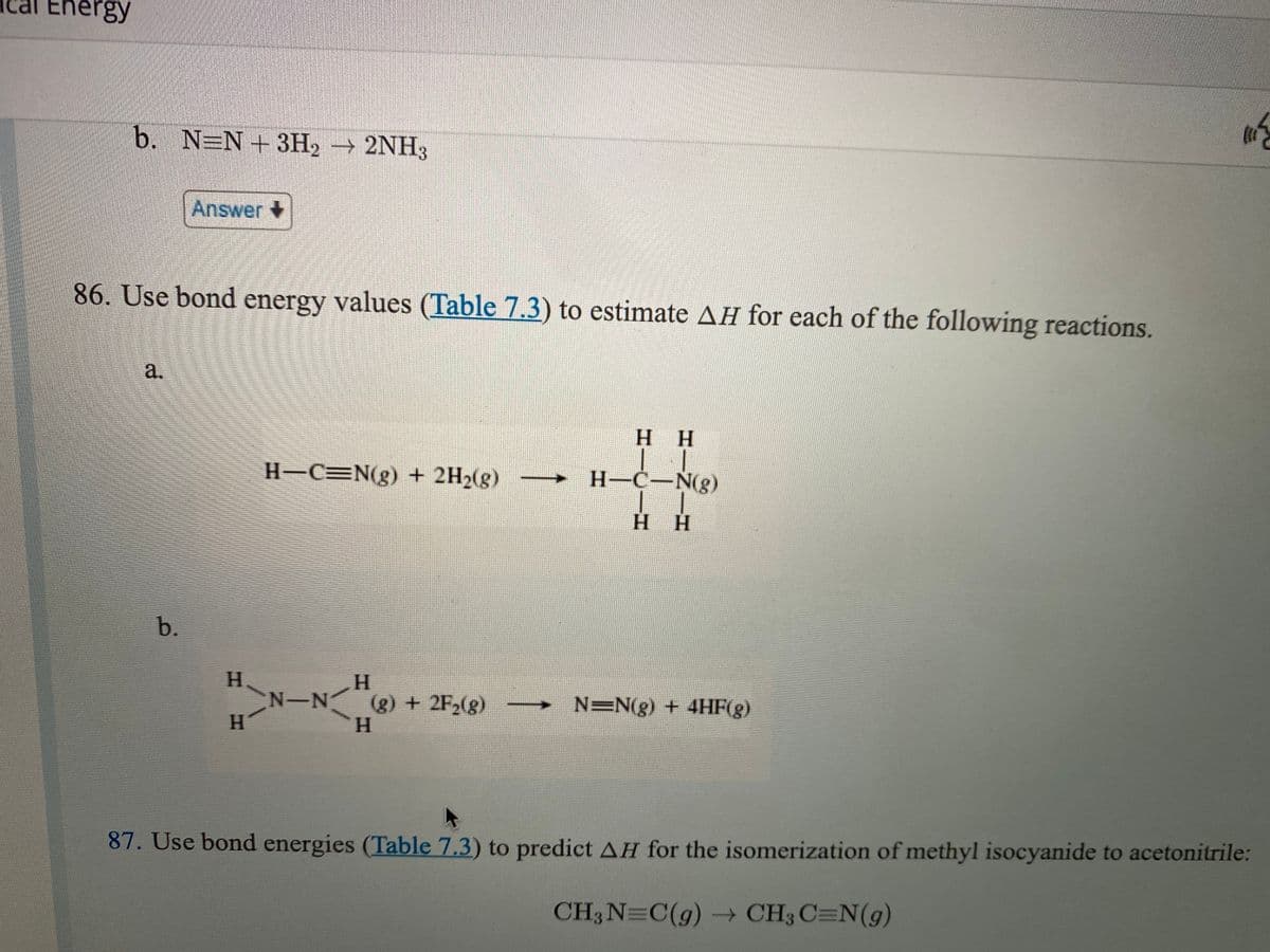 Ical Energy
b. N=N+ 3H2 → 2NH
Answer
86. Use bond energy values (Table 7.3) to estimate AH for each of the following reactions.
а.
H H
H-C=N(g) + 2H2(g)
H-C-N(g)
Нн
b.
H.
CN-N
H.
H.
(g) + 2F2(g)
H.
N=N(g) + 4HF(g)
87. Use bond energies (Table 7.3) to predict AH for the isomerization of methyl isocyanide to acetonitrile:
CH3N=C(g) CH3 C=N(g)
