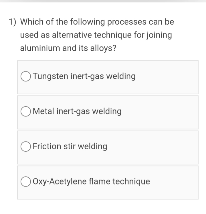 1) Which of the following processes can be
used as alternative technique for joining
aluminium and its alloys?
Tungsten inert-gas welding
O Metal inert-gas welding
O Friction stir welding
O Oxy-Acetylene flame technique
