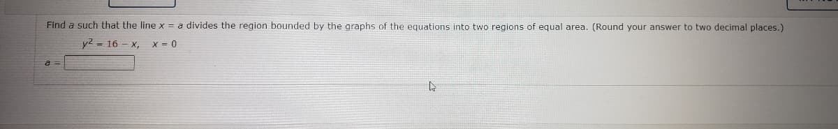 Find a such that the line x = a divides the region bounded by the graphs of the equations into two regions of equal area. (Round your answer to two decimal places.)
y2 = 16 - x,
X = 0
a =
