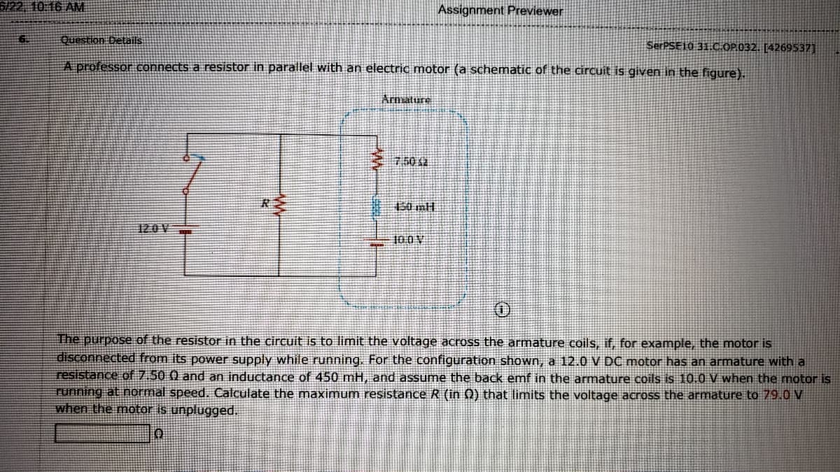 G/22, 10 16 AM
Assignment Previewer
Question Details
SerPSE10 31.C.OP.032. [4269537]
A professor connects a resistor in parallel with an electric motor (a schematic of the circuit is given in the figure).
Armature
750 12
120V
The purpose of the resistor in the circuit is to limit the voltage across the armature coils, if, for example, the motor is
disconnected from its power supply while running, For the configuration shown, a 12.0 V DC motor has an armature with a
resistance of 7.50 0 and an inductance of 450 mH, and assume the back emf in the armature coils is 10.0 V when the motor is
running at normal speed. Calculate the maximum resistance R (in 0) that limits the voltage across the armature to 79.0 V
when the motor is unplugged.
