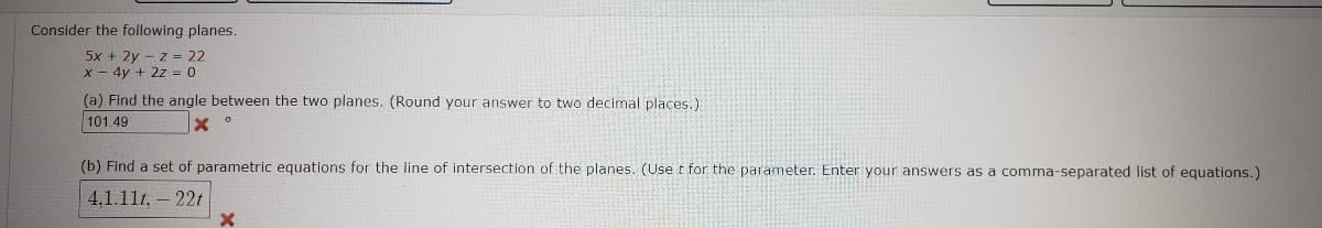 Consider the following planes.
5x + 2y – z = 22
x - 4y + 2z = 0
(a) Find the angle between the two planes. (Round your answer to two decimal places.)
101.49
(b) Find a set of parametric equations for the line of intersection of the planes. (Use t for the parameter. Enter your answers as a comma-separated list of equations.)
4,1.111, – 22t
