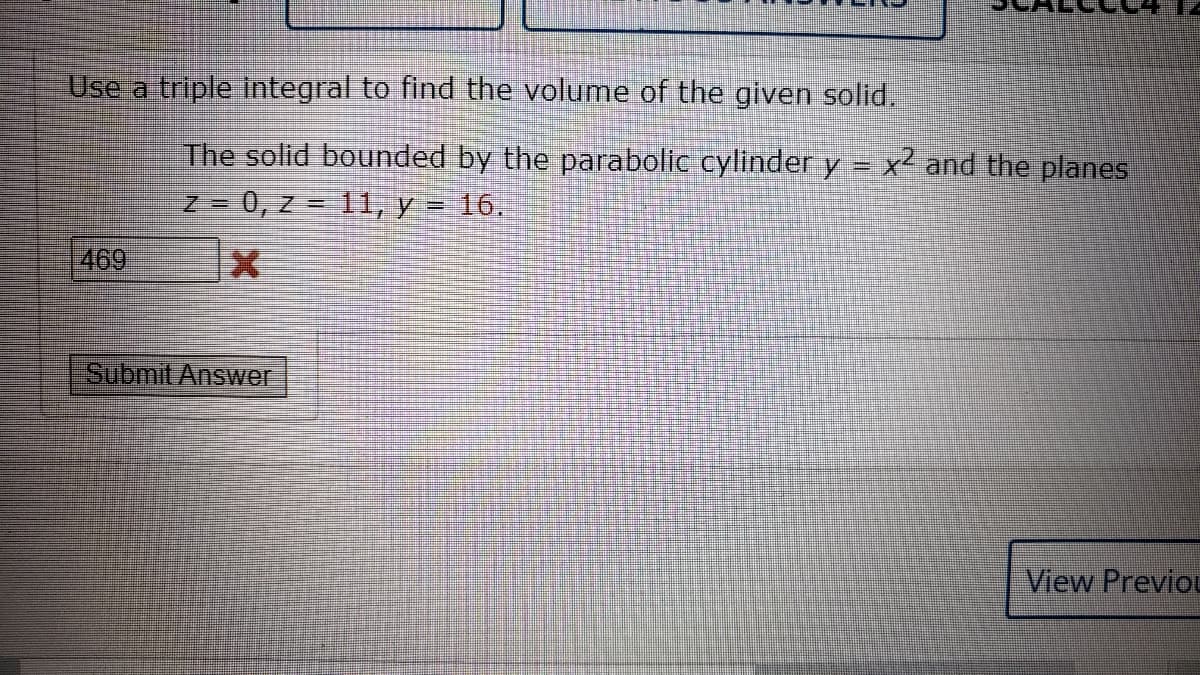 Use a triple integral to find the volume of the given solid.
The solid bounded by the parabolic cylinder y = x² and the planes
Z = 0, z = 11, y = 16,
%D
469
Submit Answer
View Previou
