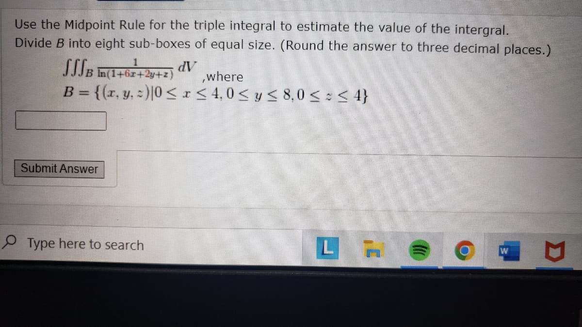 Use the Midpoint Rule for the triple integral to estimate the value of the intergral.
Divide B into eight sub-boxes of equal size. (Round the answer to three decimal places.)
dV
where
B = {(r, y, =)|0 <I<4,0< y < 8,0 <:< 4}
Submit Answer
P Type here to search
