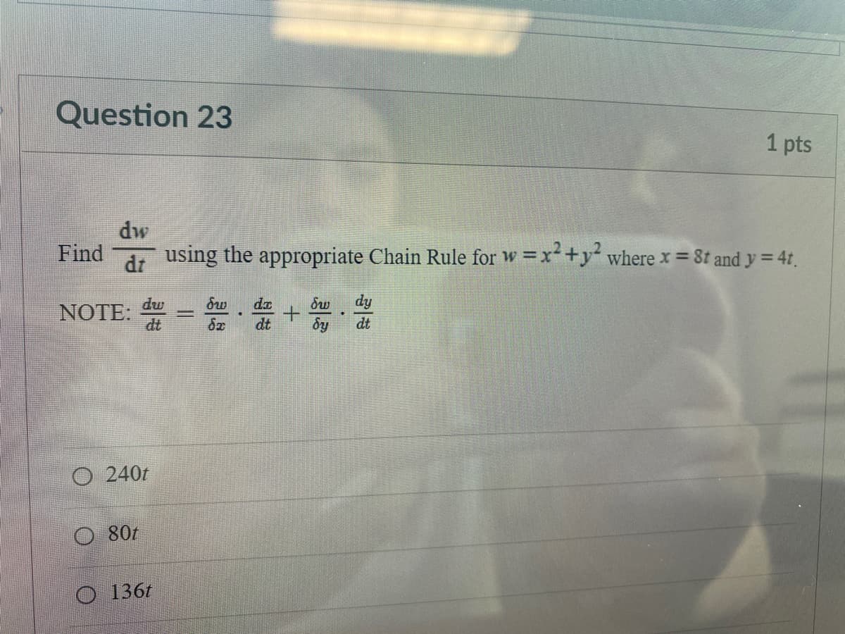 Question 23
1 pts
dw
Find
using the appropriate Chain Rule for w =x+y where x = 8t and y = 41,
%3D
dr
dy
NOTE: =
dw
dx
Sw
|
dt
dt
dy
dt
O 240t
80t
136t

