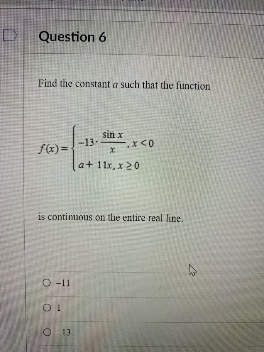 Question 6
Find the constant a such that the function
sin x
-13.
f(x) =
a+ 11x, x 20
is continuous on the entire real line.
O -11
O 1
O -13
