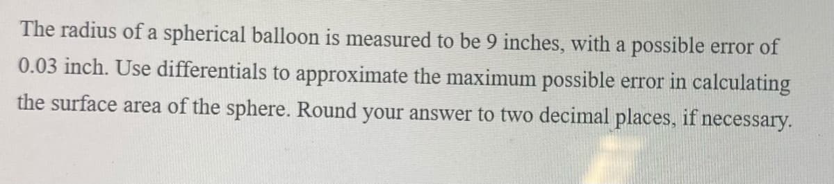 The radius of a spherical balloon is measured to be 9 inches, with a possible error of
0.03 inch. Use differentials to approximate the maximum possible error in calculating
the surface area of the sphere. Round your answer to two decimal places, if necessary.
