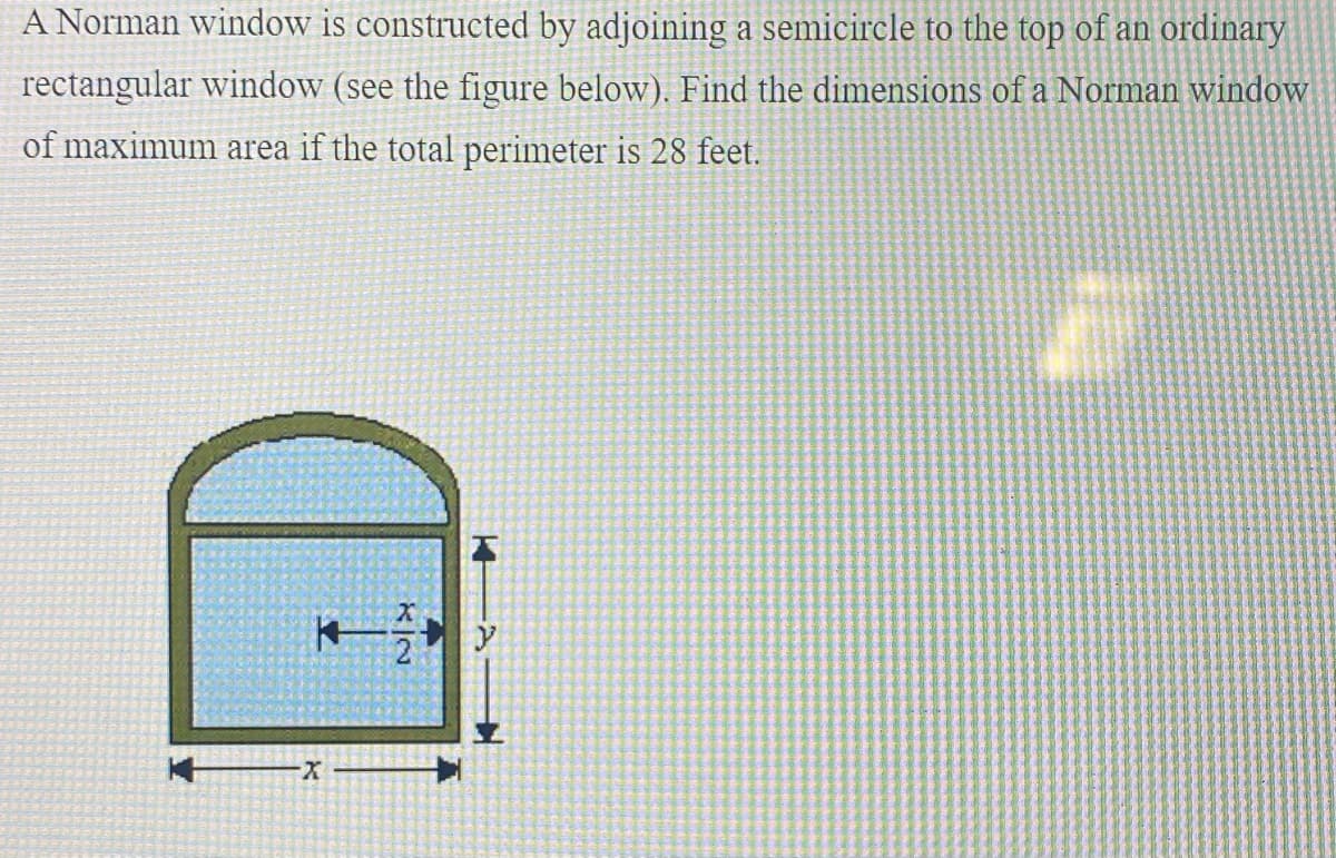 A Norman window is constructed by adjoining a semicircle to the top of an ordinary
rectangular window (see the figure below). Find the dimensions of a Norman window
of maximum area if the total perimeter is 28 feet.
X-

