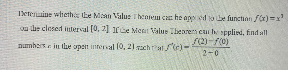 Determine whether the Mean Value Theorem can be applied to the function f(x)=x'
on the closed interval [0, 2]. If the Mean Value Theorem can be applied, find all
f(2)-f(0)
numbers c in the open interval (0, 2) such that f'(c)=
2-0
