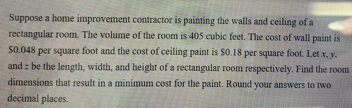 Suppose a home improvement contractor is painting the walls and ceiling of a
rectangular room. The volume of the room is 405 cubic feet. The cost of wall paint is
$0.048 per square foot and the cost of ceiling paint is S0.18 per square foot. Let x, y,
and be the length, width, and height of a rectangular room respectively. Find the room
dimensions that result in a minimum cost for the paint. Round your answers to two
decimal places.

