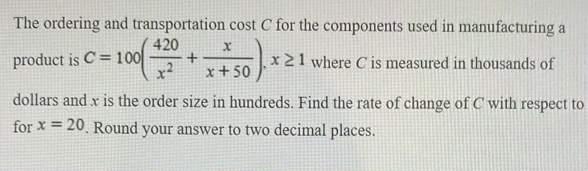 The ordering and transportation cost C for the components used in manufacturing a
420
+
x+50
product is C = 100
x 21 where C is measured in thousands of
dollars and x is the order size in hundreds. Find the rate of change of C with respect to
for x = 20. Round your answer to two decimal places.
