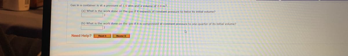 Gas in a container is at a pressure of 1.6 atm and a volume of 2.0 m3.
(a) What is the work done on the gas if it expands at constant pressure to twice its initial volume?
(b) What is the work done on the gas if it is compressed.
constant pressure to one-quarter of its initial volume?
Need Help?
Read It
Master It
