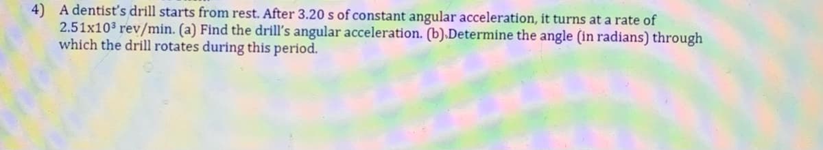 4) A dentisť's drill starts from rest. After 3.20 s of constant angular acceleration, it turns at a rate of
2.51x103 rev/min. (a) Find the drill's angular acceleration. (b).Determine the angle (in radians) through
which the drill rotates during this period.
