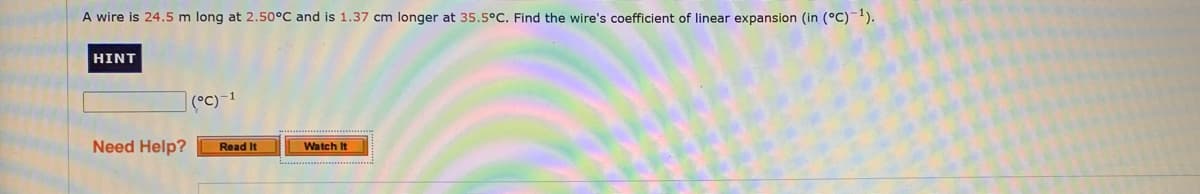 A wire is 24.5 m long at 2.50°C and is 1.37 cm longer at 35.5°C. Find the wire's coefficient of linear expansion (in (°C)-1).
HINT
|(°C)-1
Need Help?
Read It
Watch It
