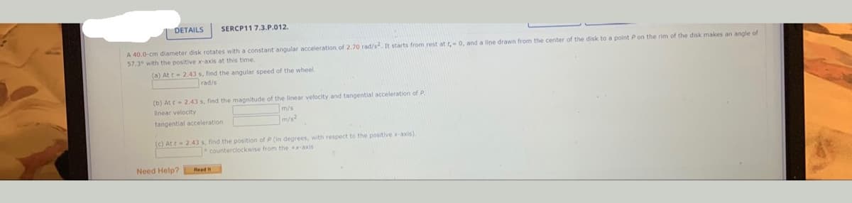 DETAILS
SERCP11 7.3.P.012.
A 40.0-cm diameter disk rotates with a constant angular acceleration, of 2.70 rad/s. It starts from rest at t, 0, and a lipe drawn from the center of the disk to a point Pon the rim of the disk makes an angle of
57.3° with the positive x-axis at this time.
(a) At t 2.43 s, find the angular speed of the wheel.
rad/s
(b) At - 2.43 s, find the magnitude of the linear velocity and tangential acceleration of P
m/s
m/s?
linear velocity
tangential acceleration
(c) At t 2.43 s, find the position of P (in degrees, with respect to the positive x-axis)
counterclockwise from the +x-axis
Need Help?
Read
